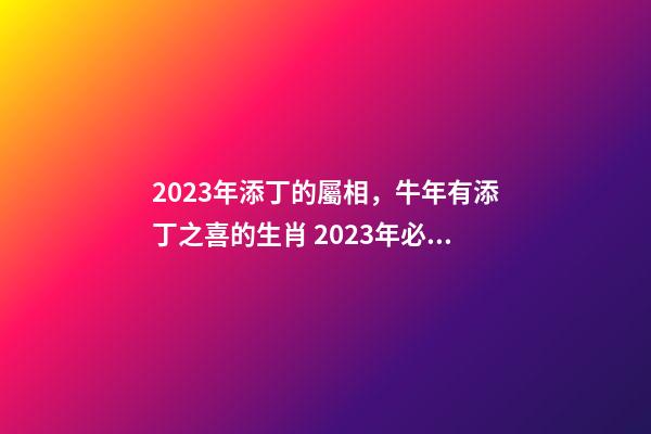 2023年添丁的屬相，牛年有添丁之喜的生肖 2023年必定添丁的屬相，2023年添丁生男孩生肖-第1張-觀點(diǎn)-玄機(jī)派